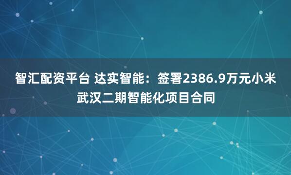 智汇配资平台 达实智能：签署2386.9万元小米武汉二期智能化项目合同