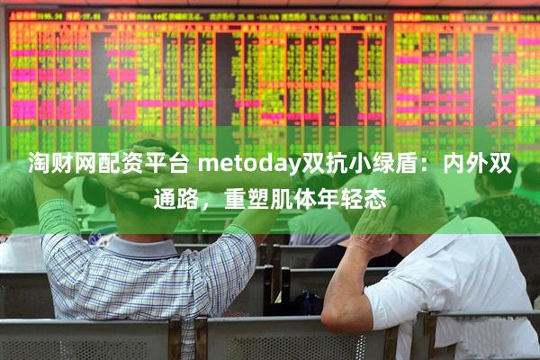 淘财网配资平台 metoday双抗小绿盾：内外双通路，重塑肌体年轻态