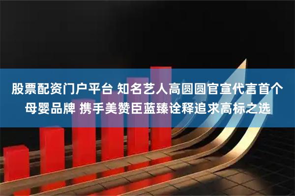 股票配资门户平台 知名艺人高圆圆官宣代言首个母婴品牌 携手美赞臣蓝臻诠释追求高标之选