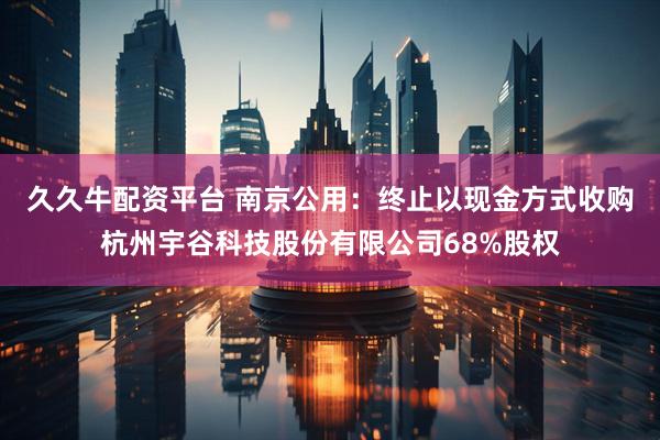 久久牛配资平台 南京公用：终止以现金方式收购杭州宇谷科技股份有限公司68%股权