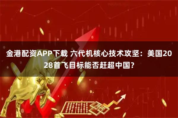 金港配资APP下载 六代机核心技术攻坚：美国2028首飞目标能否赶超中国？