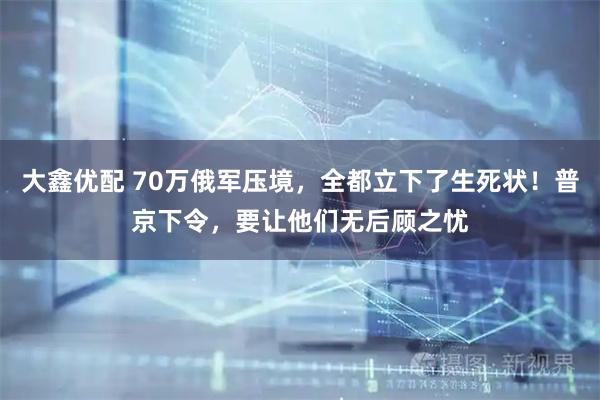 大鑫优配 70万俄军压境，全都立下了生死状！普京下令，要让他们无后顾之忧