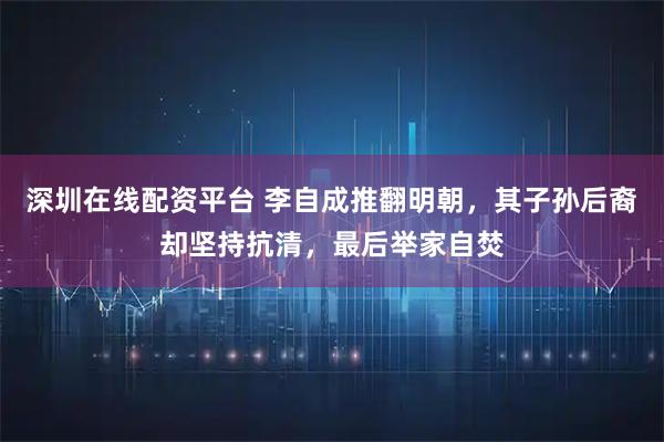 深圳在线配资平台 李自成推翻明朝,其子孙后裔却坚持抗清,最后举家自焚