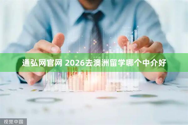 通弘网官网 2026去澳洲留学哪个中介好