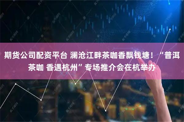 期货公司配资平台 澜沧江畔茶咖香飘钱塘！“普洱茶咖 香遇杭州”专场推介会在杭举办