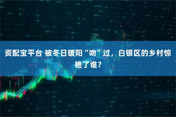 资配宝平台 被冬日暖阳“吻”过,白银区的乡村惊艳了谁?