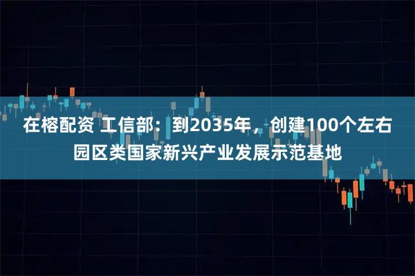 在榕配资 工信部：到2035年，创建100个左右园区类国家新兴产业发展示范基地