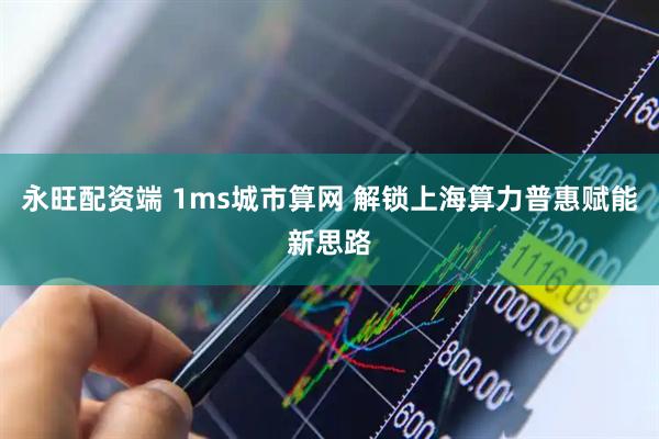 永旺配资端 1ms城市算网 解锁上海算力普惠赋能新思路
