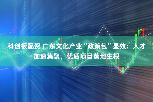 科创板配资 广东文化产业“政策包”显效：人才加速集聚，优质项目落地生根