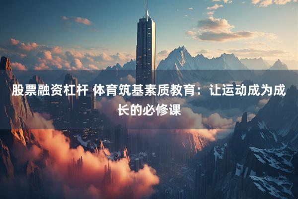 股票融资杠杆 体育筑基素质教育：让运动成为成长的必修课