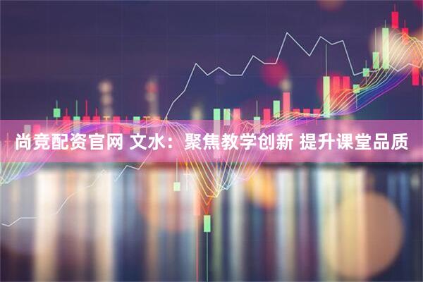 尚竞配资官网 文水：聚焦教学创新 提升课堂品质