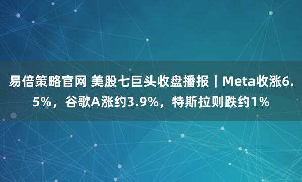 易倍策略官网 美股七巨头收盘播报|Meta收涨6.5%,谷歌A涨约3.9%,特斯拉则跌约1%