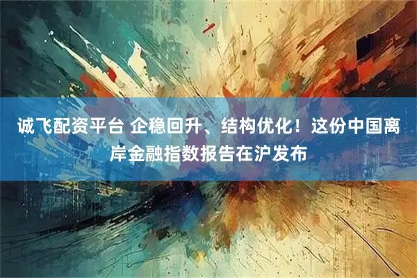 诚飞配资平台 企稳回升、结构优化!这份中国离岸金融指数报告在沪发布
