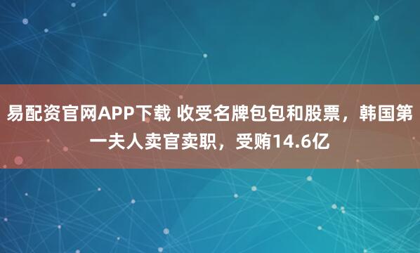 易配资官网APP下载 收受名牌包包和股票，韩国第一夫人卖官卖职，受贿14.6亿