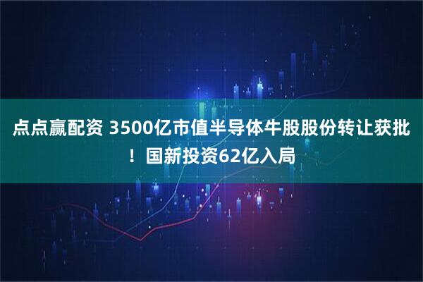 点点赢配资 3500亿市值半导体牛股股份转让获批！国新投资62亿入局
