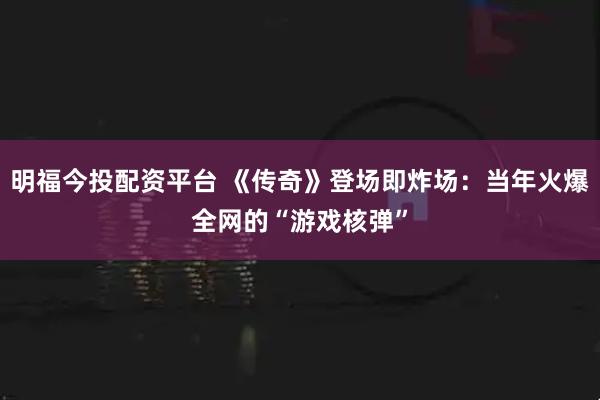 明福今投配资平台 《传奇》登场即炸场：当年火爆全网的“游戏核弹”