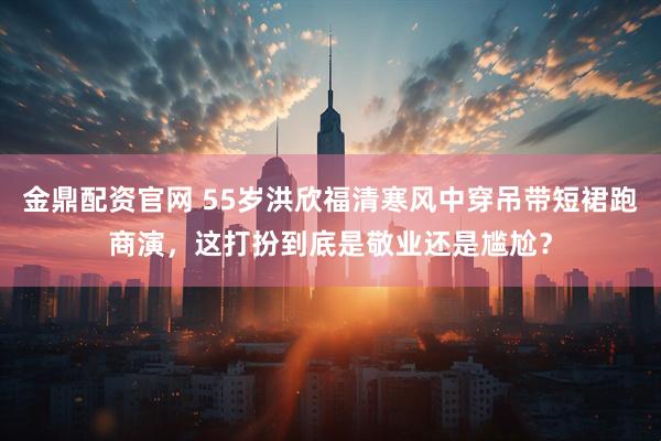 金鼎配资官网 55岁洪欣福清寒风中穿吊带短裙跑商演,这打扮到底是敬业还是尴尬?