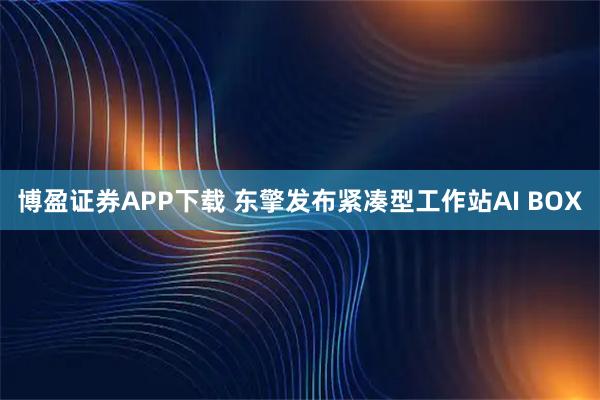 博盈证券APP下载 东擎发布紧凑型工作站AI BOX