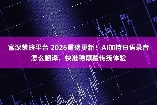 富深策略平台 2026重磅更新！AI加持日语录音怎么翻译，快准稳颠覆传统体验