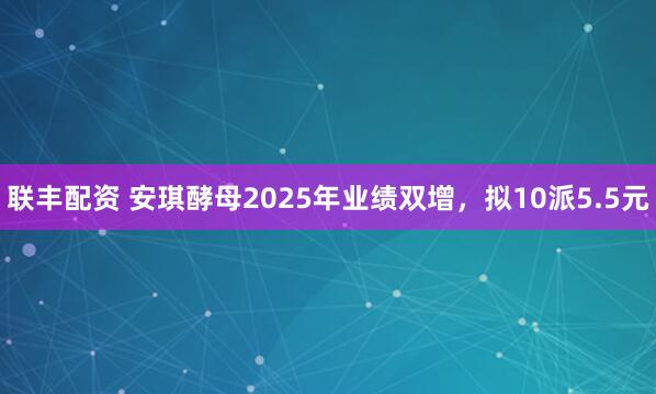 联丰配资 安琪酵母2025年业绩双增，拟10派5.5元