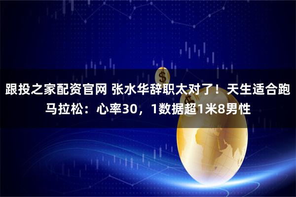 跟投之家配资官网 张水华辞职太对了！天生适合跑马拉松：心率30，1数据超1米8男性