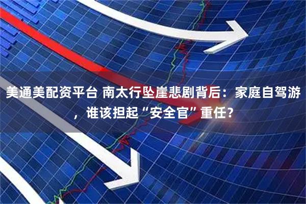 美通美配资平台 南太行坠崖悲剧背后：家庭自驾游，谁该担起“安全官”重任？