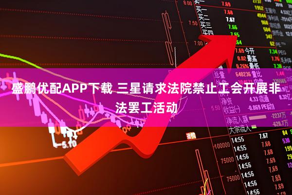 盛鹏优配APP下载 三星请求法院禁止工会开展非法罢工活动